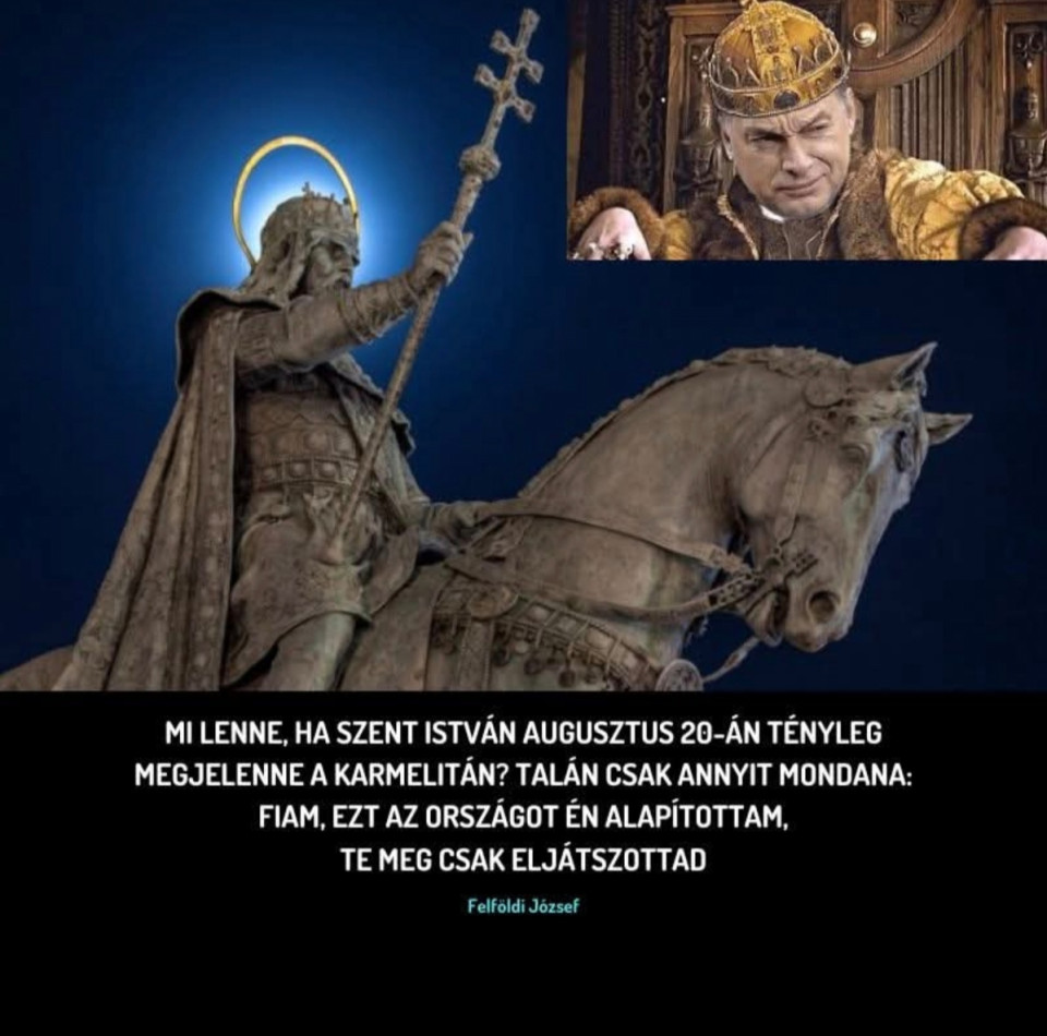 Felföldi József írásaTisztelt Miniszterelnök Úr!Eljátszottam a gondolattal, mi történne, ha ezen az augusztus 20-án, miközben a világ egyik legnagyobb tűzijátéka robban a Duna felett, a Karmelita kolostor díszteraszán egyszer csak megjelenne Szent István király. Ön mellett. Közvetlenül, életnagyságban. A magas, elegáns, finom ember a pocakos Döbrögi uram mellett. Képzeletemben István király lenézne magára, mélyen az Ön szemébe nézne, és egyszerűen annyit kérdezne: „Mondd, fiam, mi okotok van az ünneplésre?”Hogyan magyarázná meg neki az elmúlt 15 év „bizonyítványát”?Mit mondana a nemzet szétzilálásáról, megosztásáról, a társadalom mesterségesen gerjesztett ellenségképeiről, a szomszéd népekkel folytatott örökös háborús retorikáról?Hogyan indokolná a történelmi léptékű eladósodást, ami mára minden magyar újszülött vállára súlyos terhet tesz?Mit felelne arra, hogy miközben szónoklatokban a függetlenséget hirdeti, valójában idegen hatalmak kegyeit keresi, és kérdés nélkül kiszolgálja azok érdekeit gyakran a magyar nemzetével szemben?Mit szólna Szent István ahhoz, hogy a „nemzeti vagyon” fogalma kiüresedett, és amit ő egyszer az utódokra bízott, azt ma strómanok, rokonok és hűbéri rendszerben kinevezett kegyencek osztják fel egymás között?Mit gondolna arról, hogy a magyar paraszt földjét külföldi kézben lévő multinacionális láncok uralják, miközben a hazai kisvállalkozó a túlélésért könyörög?Mit mondana a magyar oktatás lezüllesztésére, az egészségügy kivéreztetésére, a fiatalok tömeges kivándorlására?És vajon hogyan reagálna arra, hogy ezer évvel az államalapítás után a magyar nép közös ünnepét már nem az egymás iránti tisztelet, hanem a kormányzati PR-műsor határozza meg, miközben távol a tűzijátéktól sok család az asztalra való étel árát számolgatja így a hónap második felében?Miniszterelnök Úr, ha Szent István valóban megjelenne Önnek, nem biztos, hogy sokáig maradna. Lehet, hogy csak végignézne a díszteraszról, majd szomorúan azt mondaná:„Fiam, te nem megőrizted, hanem eltékozoltad az országot.”Ön mit felelne akkor?Mondja, legalább kicsit szégyellné magát? Hogyan reagálna?Őszintén kíváncsi vagyok, mert akár tetszik, akár nem, mi magyarok  ugyanezt a kérdést tennénk fel Önnek, ha néha leereszkedne hozzánk a jól védett elefántcsonttornyából.